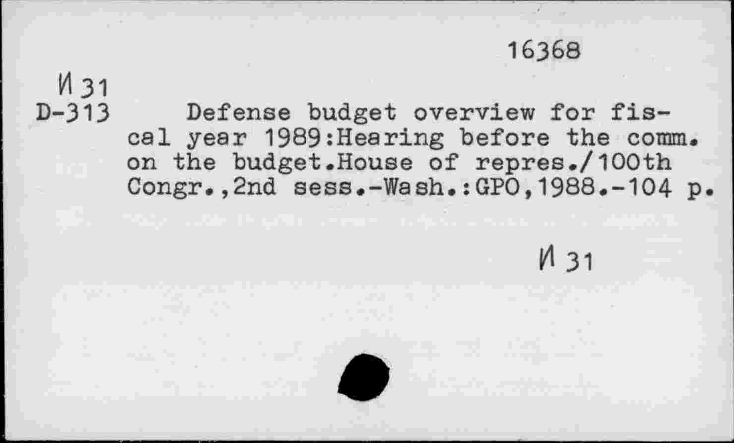 ﻿16368
H 31
D-313 Defense budget overview for fiscal year 1989:Hearing before the comm, on the budget.House of repres./1OOth Congr.,2nd sess.-Wash.:GPO,1988.-104 p.
|4 31